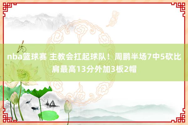 nba篮球赛 主教会扛起球队！周鹏半场7中5砍比肩最高13分外加3板2帽