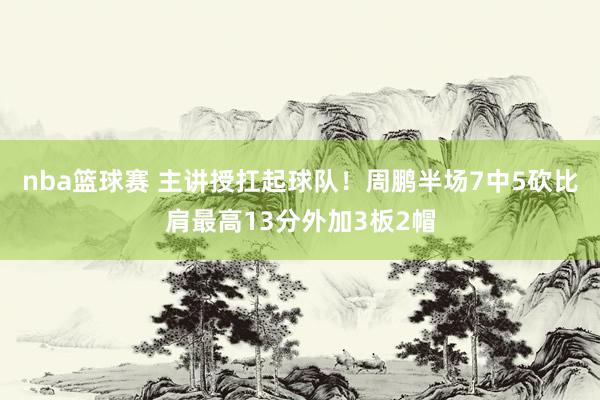 nba篮球赛 主讲授扛起球队！周鹏半场7中5砍比肩最高13分外加3板2帽