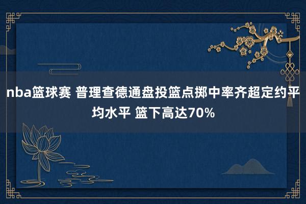 nba篮球赛 普理查德通盘投篮点掷中率齐超定约平均水平 篮下高达70%