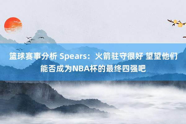 篮球赛事分析 Spears：火箭驻守很好 望望他们能否成为NBA杯的最终四强吧