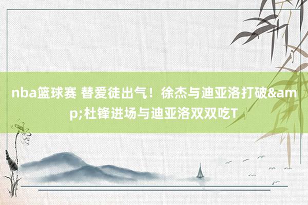 nba篮球赛 替爱徒出气！徐杰与迪亚洛打破&杜锋进场与迪亚洛双双吃T