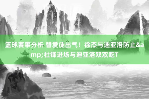 篮球赛事分析 替爱徒出气！徐杰与迪亚洛防止&杜锋进场与迪亚洛双双吃T