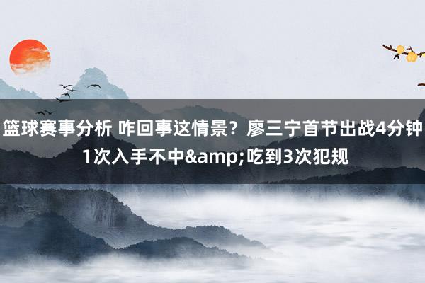 篮球赛事分析 咋回事这情景？廖三宁首节出战4分钟 1次入手不中&吃到3次犯规