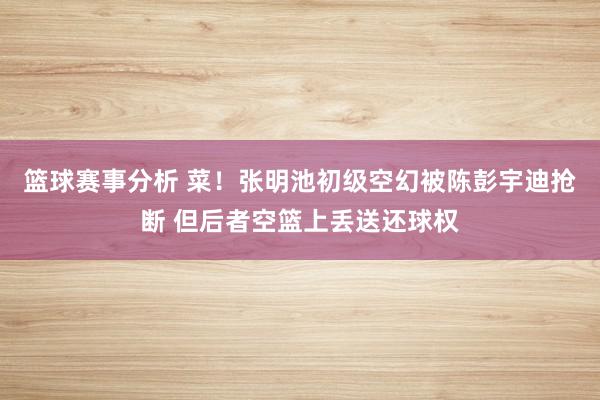 篮球赛事分析 菜！张明池初级空幻被陈彭宇迪抢断 但后者空篮上丢送还球权