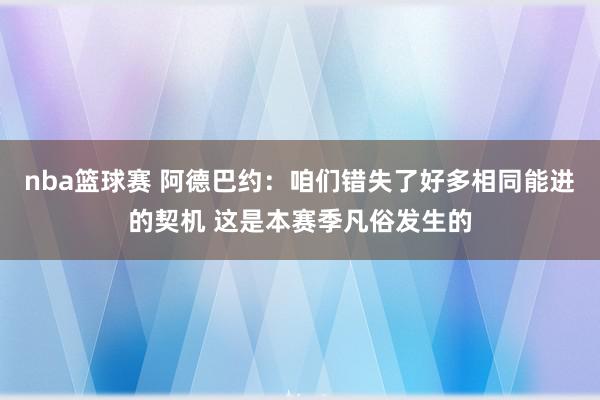 nba篮球赛 阿德巴约：咱们错失了好多相同能进的契机 这是本赛季凡俗发生的