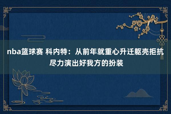 nba篮球赛 科内特：从前年就重心升迁躯壳拒抗 尽力演出好我方的扮装