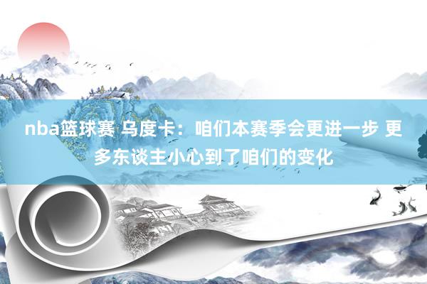 nba篮球赛 乌度卡：咱们本赛季会更进一步 更多东谈主小心到了咱们的变化