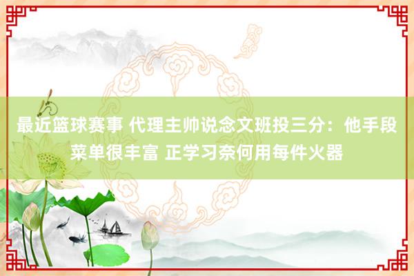 最近篮球赛事 代理主帅说念文班投三分：他手段菜单很丰富 正学习奈何用每件火器