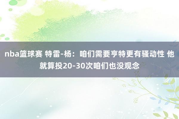 nba篮球赛 特雷-杨：咱们需要亨特更有骚动性 他就算投20-30次咱们也没观念