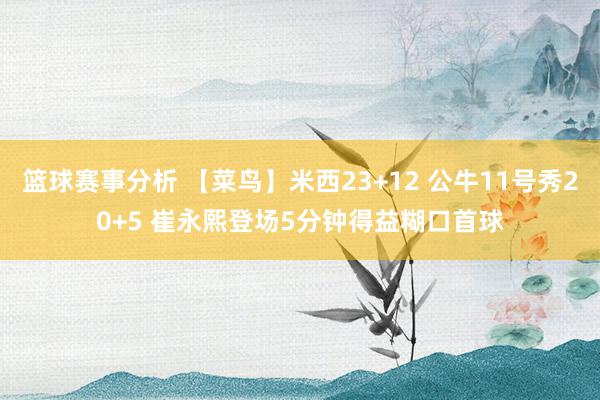 篮球赛事分析 【菜鸟】米西23+12 公牛11号秀20+5 崔永熙登场5分钟得益糊口首球