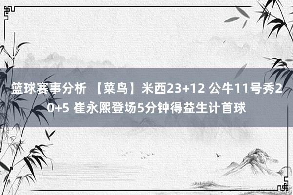 篮球赛事分析 【菜鸟】米西23+12 公牛11号秀20+5 崔永熙登场5分钟得益生计首球