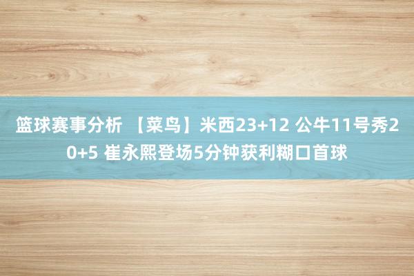 篮球赛事分析 【菜鸟】米西23+12 公牛11号秀20+5 崔永熙登场5分钟获利糊口首球