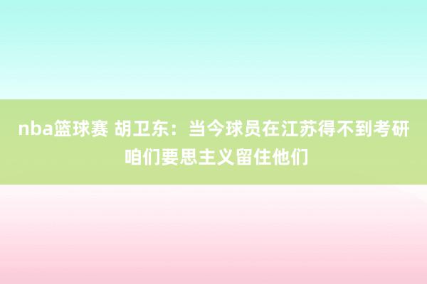 nba篮球赛 胡卫东：当今球员在江苏得不到考研 咱们要思主义留住他们