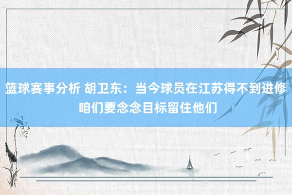 篮球赛事分析 胡卫东：当今球员在江苏得不到进修 咱们要念念目标留住他们