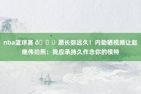 nba篮球赛 😁愿长弥远久！内助晒视频让赵继伟拍照：我应承持久作念你的模特