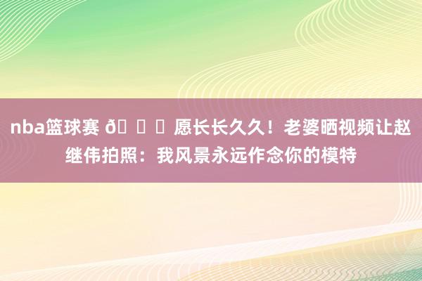 nba篮球赛 😁愿长长久久！老婆晒视频让赵继伟拍照：我风景永远作念你的模特