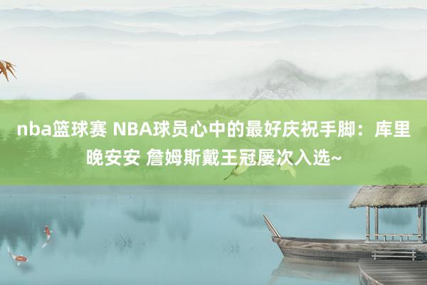 nba篮球赛 NBA球员心中的最好庆祝手脚：库里晚安安 詹姆斯戴王冠屡次入选~