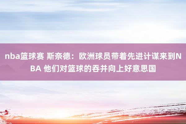 nba篮球赛 斯奈德：欧洲球员带着先进计谋来到NBA 他们对篮球的吞并向上好意思国