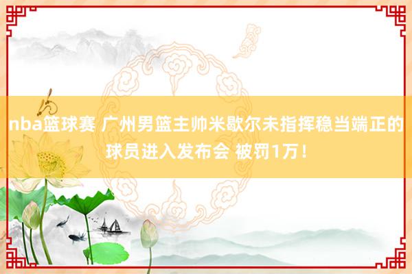 nba篮球赛 广州男篮主帅米歇尔未指挥稳当端正的球员进入发布会 被罚1万！