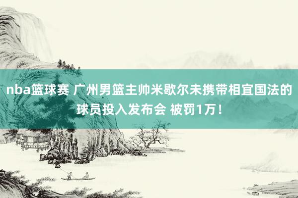 nba篮球赛 广州男篮主帅米歇尔未携带相宜国法的球员投入发布会 被罚1万！