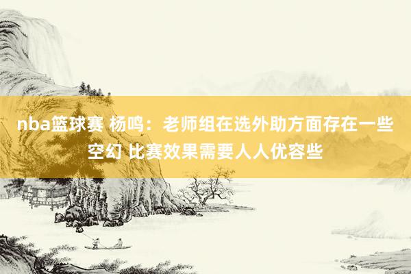 nba篮球赛 杨鸣：老师组在选外助方面存在一些空幻 比赛效果需要人人优容些