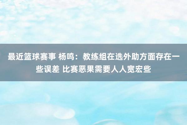 最近篮球赛事 杨鸣：教练组在选外助方面存在一些误差 比赛恶果需要人人宽宏些