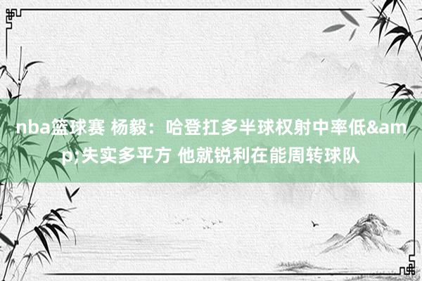 nba篮球赛 杨毅：哈登扛多半球权射中率低&失实多平方 他就锐利在能周转球队