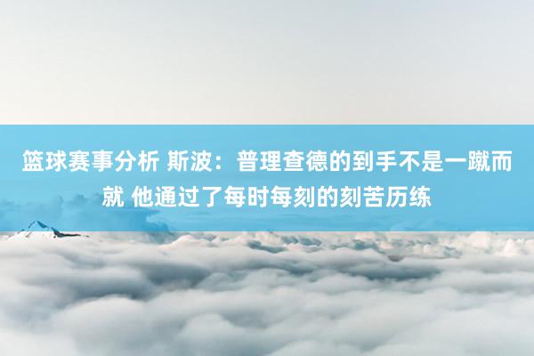 篮球赛事分析 斯波：普理查德的到手不是一蹴而就 他通过了每时每刻的刻苦历练