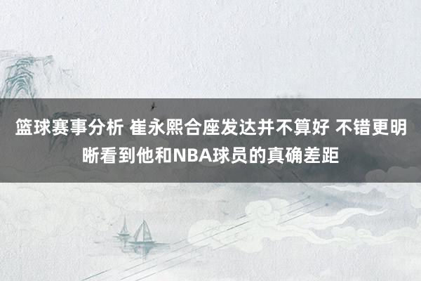 篮球赛事分析 崔永熙合座发达并不算好 不错更明晰看到他和NBA球员的真确差距