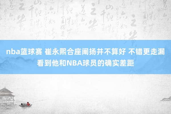 nba篮球赛 崔永熙合座阐扬并不算好 不错更走漏看到他和NBA球员的确实差距