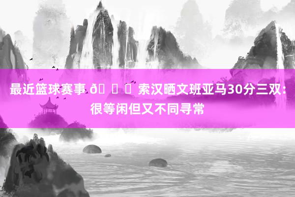 最近篮球赛事 👀索汉晒文班亚马30分三双：很等闲但又不同寻常