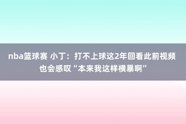 nba篮球赛 小丁：打不上球这2年回看此前视频 也会感叹“本来我这样横暴啊”