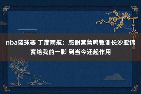 nba篮球赛 丁彦雨航：感谢宫鲁鸣教训长沙亚锦赛给我的一脚 到当今还起作用