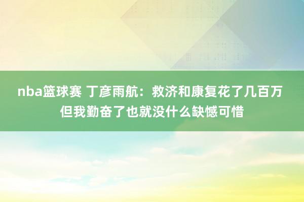 nba篮球赛 丁彦雨航：救济和康复花了几百万 但我勤奋了也就没什么缺憾可惜