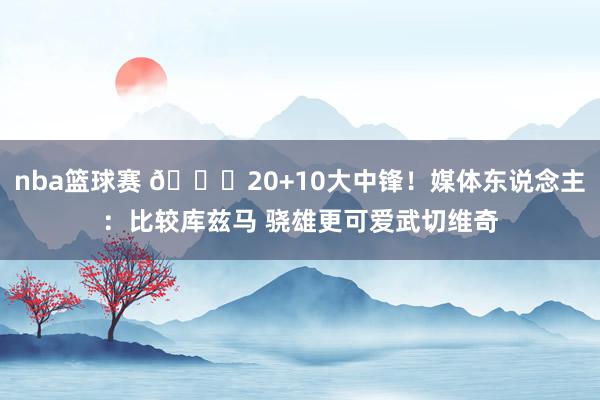 nba篮球赛 😋20+10大中锋！媒体东说念主：比较库兹马 骁雄更可爱武切维奇