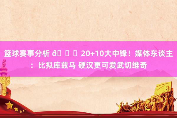 篮球赛事分析 😋20+10大中锋！媒体东谈主：比拟库兹马 硬汉更可爱武切维奇