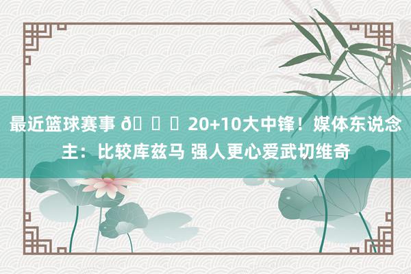 最近篮球赛事 😋20+10大中锋！媒体东说念主：比较库兹马 强人更心爱武切维奇