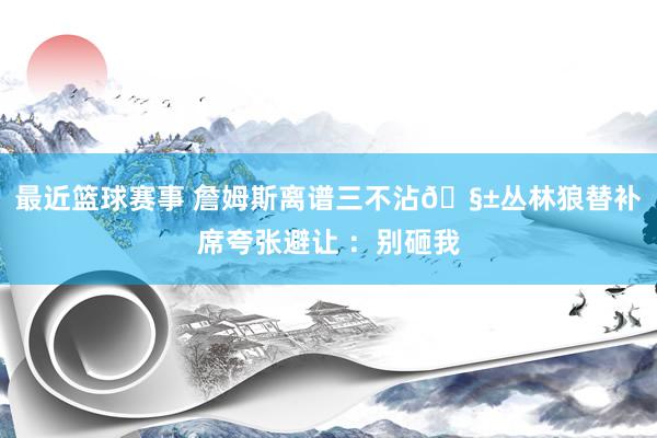 最近篮球赛事 詹姆斯离谱三不沾🧱丛林狼替补席夸张避让 ：别砸我