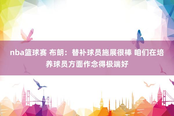 nba篮球赛 布朗：替补球员施展很棒 咱们在培养球员方面作念得极端好