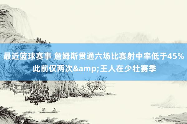 最近篮球赛事 詹姆斯贯通六场比赛射中率低于45% 此前仅两次&王人在少壮赛季