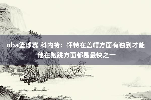 nba篮球赛 科内特：怀特在盖帽方面有独到才能 他在跑跳方面都是最快之一