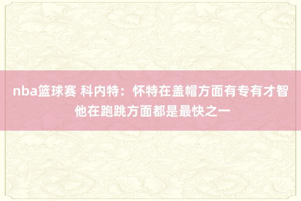 nba篮球赛 科内特：怀特在盖帽方面有专有才智 他在跑跳方面都是最快之一