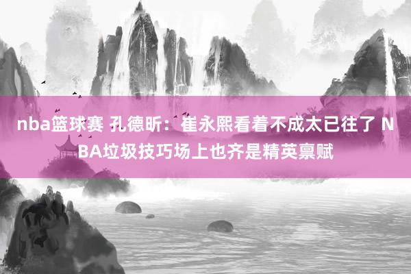 nba篮球赛 孔德昕：崔永熙看着不成太已往了 NBA垃圾技巧场上也齐是精英禀赋