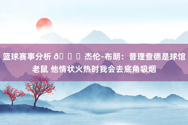 篮球赛事分析 😂杰伦-布朗：普理查德是球馆老鼠 他情状火热时我会去底角吸烟