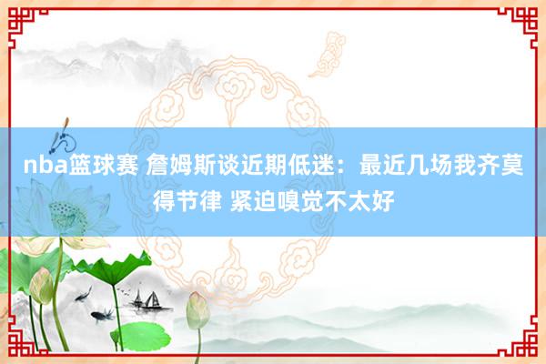 nba篮球赛 詹姆斯谈近期低迷：最近几场我齐莫得节律 紧迫嗅觉不太好