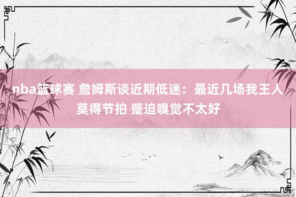 nba篮球赛 詹姆斯谈近期低迷：最近几场我王人莫得节拍 蹙迫嗅觉不太好