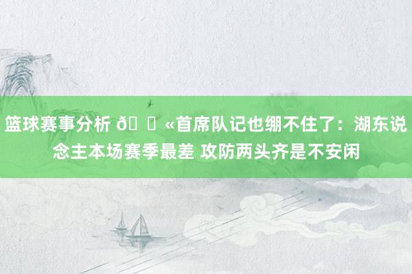 篮球赛事分析 😫首席队记也绷不住了：湖东说念主本场赛季最差 攻防两头齐是不安闲