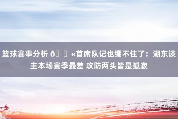 篮球赛事分析 😫首席队记也绷不住了：湖东谈主本场赛季最差 攻防两头皆是孤寂