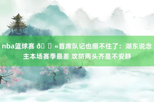 nba篮球赛 😫首席队记也绷不住了：湖东说念主本场赛季最差 攻防两头齐是不安静