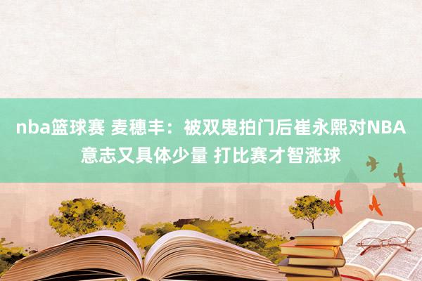 nba篮球赛 麦穗丰：被双鬼拍门后崔永熙对NBA意志又具体少量 打比赛才智涨球